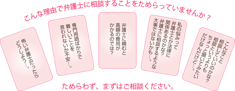 こんな理由で弁護士に相談することをためらっていませんか？ためらわず、まずはご相談ください。